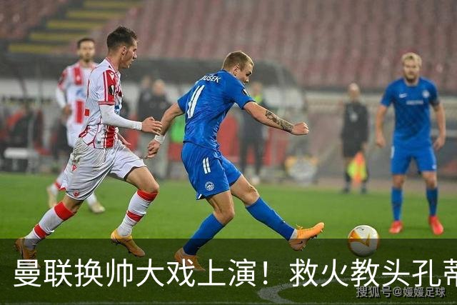 曼联换帅大戏上演！救火教头孔蒂蓄势待发